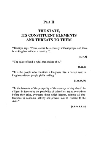 Part II
THE STATE,
ITS CONSTITUENT ELEMENTS
AND THREATS TO THEM
"Kautilya says: 'There cannot be a country without people and there
is no �ingdom without a country. ' "
{13.4.5}
"The value of land is what man makes of it. "
{7.11.9}
" It is the people who constitute a kingdom; like a barren cow, a
kingdom without people yields nothing. "
{7.II.24,25}
" In the interests of the prosperity of the country, a king should be
diligent in foreseeing the possibility of calamities, try to avert them
before they arise, overcome those which happen, remove all obs­
tructions to economic activity and prevent loss of revenue to the
state. "
{8.4.50, 8.5.21}
 