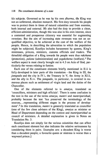 1 18 The constituent elements o
fa state
his subiects. Governed as he was by his own dharma, tli.e King was
not an unfettered, absoh1te monarch. His first duty towards his people
was to protect them in times of natural calamities and from enemies,
both internal and external. He also had the duty to provide a clean,
efficient administration, though this was also in his own interest, since
a contented and prosperous citizenry was essential for augmenting
revenues. But the aim of increasing state revenues was not an un­
qualified objective, to be achieved at the cost of the welfare of the
people. Hence, in describing the �dversities to which the population
might be subjected, Kautilya includes harassment by queens, King's
mistresses, princes, ministers, customs officials and traders. The
threefold obligation of a King towards his people were thus rakshana
(protection), palana (administration) and yogakshema (welfare). 1 The
welfare aspect is most clearly brought out in 4.3 on Acts of God, par­
ticularly the verses relating to famine.
Each one of the constituent elements briefly mentioned in II.ii is
fully developed in later parts of this translation - the King in III, the
janapada and the city in IV.i, the Treasury in V, the Army in XI.ii,
and the ally in X.iv. The janapada, in particular, is covered in nu­
merous places such as settlement pf virgin land and the duties of the
Chancellor.
One of _ the elements referred to is amatya, translated as
'councillors, ministers and high officials' . There is some confusion in
the text in the use of the terms amatya, mantri and mantriparishad,
probably because the text 'has preserved the terminology of the
sources, . . .representing different stages in the process of develop­
ment' .2 In this translation, mantri is generally translated as councillor
(one of t�e few close advisers of the King), amatya as minister or
Head of Department depending on the context and mantriparishad as
council of ministers. A detailed explanation is given in Notes on
Translation No. 3.
Kautilya does not simply list the various calamities that can affect
each constituent element but also indicates the relative seriousness by
considering them in pairs. Examples are: a decadent King is worse
than a decadent people; a favourite queen or mistress is worse than a
wayward prince.]
 