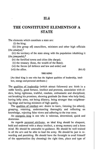 II.ii
THE CONSTITUENT ELEMENTS OF A
STATE
The elements which constitute a state are:
(i) the king;
(ii) [the group of] councillors, ministers and other high officials
(the amatya);1
(iii) the territory of the state along with the population inhabiting it
(thejanapada);2
(iv) the fortified towns and cities (the durga);
(v) the treasury (kosa, the wealth of the· State);
(vi) the forces (of defence and law and order) and
(vii) the allies. {6.1.1}
THE KING
[An ideal king is one who has the highest qualities of leadership, intel­
lect, energy and personal attributes.]
The qualities of leadership (which attract followers) are: birth in a
noble family, good fortune, intellect and prowess, association with el­
ders, being righteous, truthful, resolute, enthusiastic and disciplined,
not breaking his promises, showing gratitude [to those who help him],
having lofty aims, not being dilatory, being stronger than neighbour­
ing kings and having ministers of high quality.
The qualities of intellect are: desire to learn, listening [to others],
grasping, retaining, understanding thoroughly and reflecting on
knowledge, rejecting false views and adhering to the true ones.
An energetic king is one who is valorous, determined, quick and
dexterous.
As regards personal attribute5;, an ideal king should be eloquent,
bold and endowed with a sharp intellect, a strong memory and a keen
mind. He should be amenable to guidance. He should be well trained
in all the arts and be able to lead the army. He should be just in re­
warding and punishing. He should have the foresight to avail himself
of the opportunities (by choosing) the right time, place and type of
 