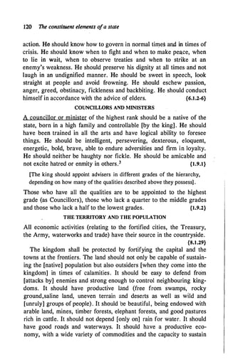120 The constituent elements o
fa state
action. He should know how to govern in normal times and in times of
crisis. He should know when to fight and when to make peace, when
to lie in wait, when to observe treaties and when to strike at an
enemy's weakness. He should preserve his dignity at all times. and not
laugh in an undignified manner. He should be sweet in speech, look
straight at people and avoid frowning. He should eschew passion,
anger, greed, obstinacy, fickleness and backbiting. He should conduct
himself in accordance with the advice o.f elders. {6.1.2-6}
COUNCILWRS AND MINISTERS
A councillor or minister of the highest rank should be a native of the
state, born in a high family and controllable [by the king] . He should
have been trained in all the arts and have logical ability to foresee
things. He should be intelligent, persevering, dexterous, eloquent,
energetic, bold, brave, able to endure adversities and firm in loyalty.
He should neither be haughty nor fickle. He should be amicable and
not excite hatred or enmity in others.3 {1.9.1}
[The king should appoint advisers in different grades of the hierarchy,
depending on how many of the qualities described above they possess] .
Those who have all the qualities are to be appointed to the highest
grade (as Councillors), those who lack a quarter to the middle grades
and those who lack a half to the lowest grades. {1.9.2}
THE TERRITORY AND THE POPULATION
All economic activities (relating to the fortified cities, the Treasury,
the Army, waterworks and trade) have their source in the countryside.
{8.1.29}
The kingdom shall be protected by fortifying the capital and the
towns at the frontiers. The land should not only be capable of sustain­
ing the [native] population but also outsiders [when they come into the
kingdom] in times of calamities. It should be easy to defend from
[attacks by] enemies and strong enough to control neighbouring king­
doms. It should have productive land (free from swamps, rocky
ground,saline land, uneven terrain and deserts as well as wild and
[unruly] groups of people). It should be beautiful, being endowed with
arable land, mines, timber forests, elephant forests, and good pastures
rich in cattle. It should not depend [only on] rain for water. It should
have good roais and waterways. It should have a productive eco­
nomy, with a wide variety of commodities and the capacity to sustain
 