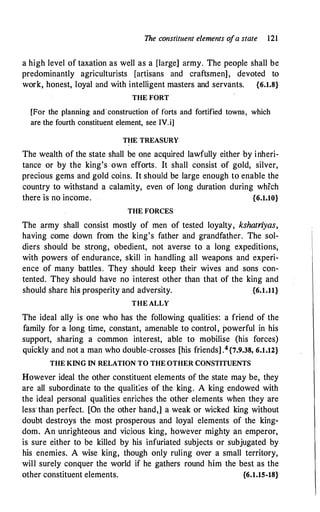 The constituent elements ofa state 121
a high level of taxation as well as a [large] army. The people shall be
predominantly agriculturists [artisans and craftsmen], devoted to
work, honest, loyal and with intelligent masters and servants. {6.1.8}
THE FORT
[For the planning and construction of forts and fortified towns, which
are the fourth constituent element, see IV.i]
THE TREASURY
The wealth of the state shall be one acquired lawfully either by inheri­
tance or by the king's own efforts. It shall consist of gold, silver,
precious gems and gold coins. It should be large enough to enable the
country to withstand a calamity, even of long duration during which
there is no income. {6.1.10}
THE FORCES
The army shall consist mostly of men of tested loyalty, kshatriyas,
having come down from the king's father and grandfather. The sol­
diers should be strong, obedient, not averse to a long expeditions,
with powers of endurance, skill in handling all weapons and experi­
ence of many battles. They should keep their wives and sons con­
tented. They should have no interest other than that of the king and
should share his prosperity and adversity. {6.1.11}
THE ALLY
The ideal ally is one who has the following qualities: a friend of the
family for a long time, constant, amenable to control, powerful in his
support, sharing a common interest, able to mobilise (his forces)
quickly and.not a man who double�crosses [his friends] .4{7.9.38, 6.1.12}
THE KING IN RELATION TO THE OTHER CONSTITUENTS
However ideal the other constituent elements of the state may be, they
are all subordinate to the qualities of the king. A king endowed with
the ideal personal qualities enriches the other elements when they are
less· than perfect. [On the other hand,] a weak or wicked king without
doubt destroys the most prosperous and loyal elements of the king­
dom. An unrighteous and vic.ious king, however mighty an emperor,
is sure either to be killed by his infuriated subjects or subjugated by
his enemies. A wise king, though only ruling over a small territory,
will surely conquer the world if he gathers round him the best as the
other constituent elements. {6.1.15-18}
 