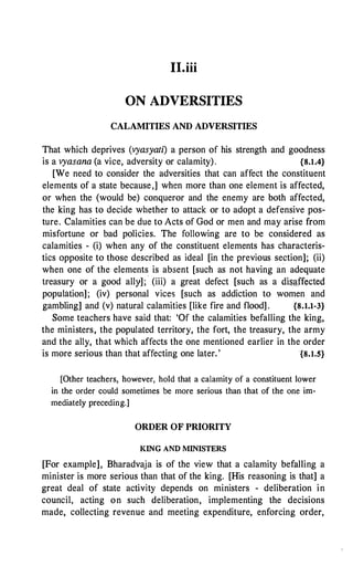 II.iii
ON ADVERSITIES
CALAMITIES AND ADVERSITIES
That which deprives (vyasyati) a person of his strength and goodness
is a vyasana (a vice, adversity or calamity). {8.1.4}
[We need to consider the adversities that can affect the constituent
elements of a state because,] when more than one element is affected,
or when the (would be) conqueror and the enemy are both affected,
the king has to decide whether to attack or to adopt a defensive pos­
ture. Calamities can be due to Acts of God or men and may arise from
misfortune or bad policies. The following are to be considered as
calamities - (i) when any of the constituent elements has characteris­
tics opposite to those described as ideal [in the previous section]; (ii)
when one of the elements is absent [such as not having an adequate
treasury or a good ally];
·
(iii) a great defect [such as a disaffected
population]; (iv) personal vices [such as addiction to women and
gambling] and (v) natural calamities [like fire and flood] . {8.1.1-3}
Some teachers have said that: 'Of the calamities befalling the king,
the ministers, the populated territory, the fort, the treasury, the army
and the ally, that which affects the one mentioned earlier in the order
is more serious than that affecting one later.' {8.1.5}
[Other teachers, however, hold that a calamity of a constituent lower
in the order could sometimes be more serious than that of the one im­
mediately preceding.]
ORDER OF PRIORITY
KING Al'D MINISTERS
[For example], Bharadvaja is of the view that a calamity befalling a
minister is more serious than that of the king. [His reasoning is that] a
great deal of state activity depends on ministers - deliberation in
council, acting on such deliberation, implementing the decisions
made, collecting revenue and meeting expenditure, enforcing order,
 
