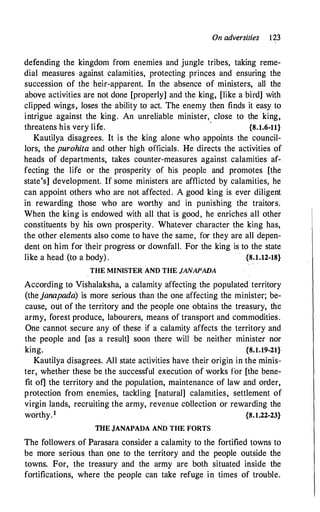 On adversities 123
defending the kingdom from enemies and jungle tribes, taking reme­
dial measures against calamities, protecting princes and ensuring the
succession of the heir-apparent. In the absence of ministers, all the
above activities are not done [properly] and the king, [like a bird] with
clipped wings, loses the ability to act. The enemy then finds it easy to
intrigue against the king. An unreliable minister, close to the king,
threatens his very life.
·
{8.1.6-11}
Kautilya disagrees. It is the king alone who appoints the council­
lors, the purohita and other high officials. He directs the activities of
heads of departments, takes counter-measures against calamities af­
fecting the life or the prosperity of his people and promotes [the
state's] development. If some ministers are afflicted by calamities, he
can appoint others who are not affected . A good king is ever diligent
in rewarding those who are worthy and in punishing the traitors.
When the king is endowed with all that is good, he enriches all other
constituents by his own prosperity. Whatever character the king has,
the other elements also come to have the same, for they are all depen­
dent on him for 'their progress or downfall. For the king is to the state
like a head (to a body) . {8.1.12-18}
THE MINISTER AND THE JANAPADA
According to Vishalaksha, a calamity affecting the populated territory
(thejanapada) is more serious than the one affecting the minister; be­
cause, out of the territory and the people one obtains the treasury, the
army, forest produce, labourers, means of transport and commodities.
One cannot secure any of these if a calamity affects the territory and
the people and [as a result] soon there will be neither minister nor
king. {8.1.19-21}
Kautilya disagrees. All state activities have their origin in the minis­
ter, whether these be the successful execution of works for [the bene­
fit of] the territory and the population, maintenance of law and order,
protection from enemies, tackling [natural] calamities, settlement of
virgin lands, recruiting the army, revenue cbllection or rewarding the
worthy.1 {S.1.22-23}
THE JANAPADA AND THE FORTS
The followers of Parasara consider a calamity to the fortified towns to
be more serious than one to the territory and the people outside the
towns. For, the treasury and the army are both situated inside the
fortifications, where the people can take refuge in times of trouble.
 