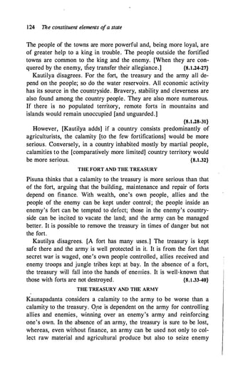 124 The constituent elements o
fa state
The people of the towns are more powerful and, being more loyal, are
of greater help to a king in trouble. The people outside the fortified
towns are common to the king and the enemy. [When they are con­
quered by the enemy, they transfer their allegiance.] {8.1.24-27}
Kautilya disagrees. For the fort, the treasury and the army all de­
pend on the people; so do the water reservoirs. All economic activity
has its source in the countryside. Bravery, stability and cleverness are
also found among the country people. They are also more numerous.
If there is no populated territory, remote forts in mountains and
islands would remain unoccupied [and unguarded.]
{8.1.28-31}
However, [Kautilya adds] if a country consists predominantly of
agriculturists, the calamity [�o the few fortifications] would be more
serious. Conversely, in a country inhabited mostly by martial people,
calamities to the [comparatively more limited] country territory_ would
be more serious. {8.1.32}
THE FORT AND THE TREASURY
Pisuna thinks that a calamity to the treasury is more serious than that
of the fort, arguing that the building, maintenance and repair of forts
depend on finance. With wealth, one's own people, . allies and the
people of the enemy can be kept under control; the people inside an
enemy's fort can be tempted to defect; those in the enemy's country­
side can be incited to vacate the land; and the army can be managed
better. It is possible to remove the treasury in times of danger but not
the fort.
Kautilya disagrees. [A fort has many uses.] The treasury is kept
safe there and the army is well protected in it. It is from the fort that
secret war is waged, one's own people controlled, allies received and
enemy troops and jungle tribes kept at bay. In the absence of a fort,
the treasury will fall into the hands of enemies. It is well-known that
those with forts are not destroyed. {8,l.33-40}
THE TREASURY AND THE ARMY
Kaunapadanta considers a calamity to the army to be worse than a
calamity to the treasury. O,ne is dependent on the army for controlling
allies and enemies, winning over an enemy's army and reinforcing
one's own. In the absence of an army, the treasury is sure to be lost,
whereas, even without finance, an army can be used not only to col­
lect raw material and agricultural produce but also to seize enemy
 