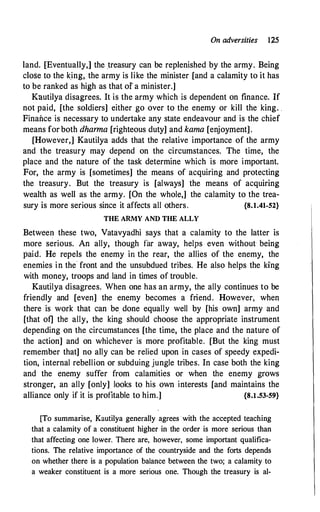 On adversities 1;25
land. [Eventually,] the treasury can be replenished by the army. Being
close to the king, the army is like the minister [and a calamity to it has
to be ranked as high as that of a minister.]
Kautilya disagrees. It is the army which is dependent on finance. If
not paid, [the soldiers] either go over to the enemy or kill the king. .
Finance is necessary to undertake any state endeavour and is the chief
means for both dharma [righteous duty] and kama [enjoyment].
[However,] Kautilya adds that the relative importance of the army
and the treasury may depend on the circumstances. The time, the
place and the nature of the task determine which is more important.
For, the army is [sometimes] the means of acquiring and protecting
the treasury. But the treasury is [always] the means of acquiring
wealth as well as the army. [On the whole,] the calamity to the trea­
sury is more serious since it affects all others. {8.1.41-52}
THE ARMY AND THE ALLY
Betweery these two, Vatavyadhi says that a calamity to the latter is
more serious. An ally, though far away, helps even without being
paid. He repels the enemy in the rear, the allies of the enemy, the
enemies in the· front and the unsubdued tribes. He also helps the king
with money, troops and land in times of trouble.
Kautilya disagrees. When one has an army, the ally continues to be
friendly and [even] the enemy becomes a friend. However, when
there is work that can be, done equally well by [his own] army and
[that of] the ally, the king should choose the appropriate instrument
depending on the circumstances [the time, the place and the nature of
the action] and on whichever is more profitable. [But the king must
remember that] no ally can be relied upon in cases of speedy expedi­
tion, internal rebellion or subduing jungle tribes. In case both the king
and the enemy suffer from calamities or when the enemy grows
stronger, an ally [only] looks to his own interests [and maintains the
alliance only if it is profitable to him.] {8.1.53-59}
[To summarise, Kautilya generally agrees with the accepted teaching
that a calamity of a constituent higher in the order is more serious than
that affecting one lower. There are, however, some important qualifica­
tions. The relative importance of the countryside and the forts depends
on whether there is a population balance between the two; a calamity to
a weaker constituent is a more serious one. Though the treasury is al-
 