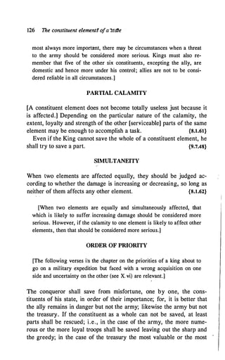 126 The constituent element§ ofa �tdte
most always more important, there may be circumstances when a threat
to the army should. be considered more serious. Kings must also re­
member that five of the other six constituents, excepting the ally, are
domestic and hence more under his control; allies are not to be consi­
dered reliable in all circumstances.]
PARTIAL CALAMITY
[A constituent element does not become totally useless just because it
is affected.] Depending on the particular nature of the calamity, the
extent, loyalty and strength of the other [serviceable] parts of the same
element may be enough to accomplish a task. {8.1.61}
Even if the King cannot save the whole of a constituent element, he
shall try to save a part. {9.7.48}
SIMULTANEITY
When two elements are affected equally, they should be judged ac­
cording to whether the damage is increasing or decreasing, so long as
neither of them affects any other element. {8.1.62}
[When two elements are equally and simultaneously affected, that
which is likely to suffer. increasing damage should be considered more
serious. However, if the calamity to one element is likely to affect other
elements, then that should be considered more serious.]
ORDER OF PRIORITY
[The following verses i'n the chapter on the priorities of a king about to
go on a military expedition but faced with a wrong acquisition on one
side and uncertainty on the other (see X. vi) are relevant.]
The conqueror shall save from misfortune, one by one, the cons­
tituents of his state, in order of their importance; for, it is better that
the ally remains in danger but not the army; likewise the army but not
the treasury. If the constituent as a whole can not be saved, at least
parts shall be rescued; i.e., in the case of the army, the more nume­
rous or the more loyal troops shall be saved leaving out the sharp and
the greedy; in the case of the treasury the most valuable or the most
 
