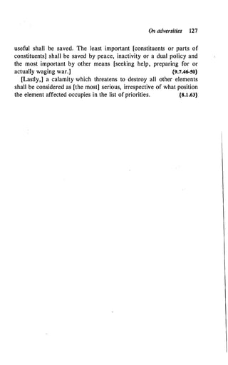 On adversities 127
useful shall be saved; The least important [constituents or parts of
constituents] shall be saved by peace, inactivity or a dual policy and
the most important by other means [seeking help, preparing for or
actually waging war.] {9.7.46-50}
[Lastly,] a calamity which threatens to destroy all other elements
shall be considered as [the most] serious, irrespective of what position
the element affected occupies in the list of priorities. {8.1.63}
 