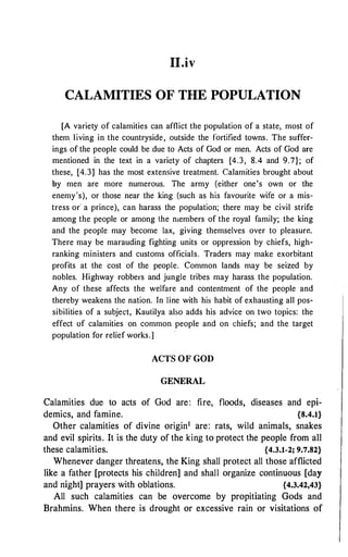 II.iv
CALAMITIES OF THE POPULATION
[A variety of calamities can afflict the population of a state, most of
them. living in the countryside, outside the fortified towns. The suffer­
ings of the people could be due to Acts of God or men. Acts of God are
mentioned in the text in a variety of chapters {4.3, 8.4 and 9.7}; of
these, {4.3} has the most extensive treatment. Calamities brought about
l;iy men are more numerous. The army (either one's own or the
enemy's), or those near the king (such as his favourite wife or a mis­
tress or· a prince), can harass the population; there may be civil strife
among the people or among the n1embers of the royal family; the king
and the people may become lax, giving themselves over to pleasurn.
There may be marauding fighting units or oppression by chiefs, high­
ranking ministers and customs officials. Traders may make exorbitant
profits at the cost of the people. Common lands may be seized by
nobles. Highway robbers and jungle tribes may harass the population.
Any of these affects the welfare and contentment of the people and
thereby weakens the nation. In line with his habit of exhausting all pos­
sibilities of a subject, Kautilya also adds his advice on two topics: the
effect of calamities on common people and on chiefs; and the target
population for relief works.]
ACTS OF GOD
GENERAL
Calamities due to acts of God are: fire, floods, diseases and epi­
demics, and famine. {8.4.1}
Other calamities of divine origin1 are: rats, wild animals, snakes
and evil spirits. It is the duty of the king to protect the people from all
these calamities. {4.3.1-2; 9.7.82}
Whenever danger threatens, the King shall protect all those afflicted
like a father [protects his children] and shall organize continuous [day
and night] prayers with oblations. {4.3.42,43}
All such calamities can be overcome by propitiating Gods and
Brahmins. When there is drought or excessive rain or visitations of
 