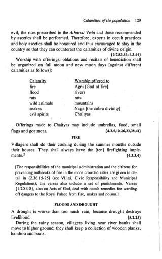 Calamities o
fthe population 129
evil, the rites prescribed in the Athatvd Veda and those recommended
by ascetics shall be performed. Therefore, experts in occult practices
and holy ascetics shall be honoured and thus encouraged to stay in the
country so that they can counteract the calamities of divine origin.
{9.7.83,84; 4.3.44}
Worship with offerings, oblations and recitals of benediction shall
be organized on full moon and new moon days [against different
calamities as follows]:
Calamity
fire
flood
rats
wild animals
snakes
evil spirits
Worship offered to
Agni [God of fire]
rivers
rats
mountains
Naga [the cobra divinity]
Chaityas
Offerings made to Chaityas may include umbrellas, food, small
flags and goatmeat. {4.3.5,10,26,33,38,41}
FIRE
Villagers shall do their cooking during the summer months outside
their houses. They shall always have the [ten] firefighting imple­
ments.2 {4.3.3,4}
[The responsibilities of the municipal administration and the citizens for
preventing outbreaks of fire in the more crowded cities are given in de­
tail in {2.36. 15-25} (see VII.xi, Civic Responsibility and Municipal
Regulations); the verses also include a set of punishments.' Verses
{ 1 .20.4-8}, also on Acts of God, deal with occult remedies for warding
off �angers to the Royal Palace from fire, snakes and poison.]
FLOODS AND DROUGHT
A drought is worse than too much rain, because drought destroys
livelihood. {8.2.25}
During the rainy season, villagers living near river banks shall
move to higher ground; they _shall keep a collection of wooden planks,
bamboo and boats.
 