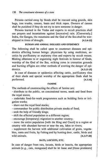 130 The constituent elements o
fa state
Persons carried away by floods shall be rescued using gourds, skin
bags, tree trunks, canoes, boats and thick ropes. Owners of canoes
shall be punished if they do not try to save someone in danger.
' Persons learned in the Vedas and experts in occult practices shall
use prayers and incantations against [excessive] rain. [Conversely,]
Indra, the Ganges, the mountains and the God of the Sea shall be wor­
shipped in times of drought; {4.3.6-12}
HUMAN AND ANIMAL DISEASES AND EPIDEMICS
The following shall be called upon to counteract diseases and epi­
demics affecting human beings: physicians by using medicines, as­
cetics by purificatory or expiatory rites and experts by occult means.
Making oblations to or organising night festivals in honour of Gods,
worship of the God of the Sea, miiking cows in cremation grounds
and burning effigies are other methods of averting the danger of epi­
demics. {4.3.13-15}
In case of diseases or epidemics affecting cattle, purificatory rites
of their sheds and special worship of the appropriate Gods shall be
performed. {4.3.16}
FAMINE
The methods of counteracting the effects of famine are:
- distribute _to the public, on concessional terms, seeds and food from
the royal stores;
- undertake food-for-work programmes such as building forts or irri­
gation works;
- share out the royal food stocks;
- commandeer for public distribution private stocks of food;
- seek the help of friendly kings;
- shift the affected population to a different region;
- encourage [temporary] migration to another country;
- move the entire population [with the King and Court] to a region or
country with abundant harvest or near the sea, lakes or rivers;
- supplement the harvest with additional cultivation of grain, vegeta­
bles, roots and fruits, by fishing and by hunting deer, cattle, birds and
wild animals. {4.3.17-20}
RATS, LOCUSTS, ETC.
In case of danger from rats, locusts, birds or insects, the appropriate
animals [e.g., cats, mongoose] shall be let loose and [these predators]
 