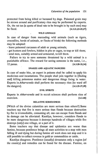 Calamities ofthe population 131
protected from being killed or harassed by dogs. Poisoned grain may
be strewn around and purificatory rites may be performed by experts.
Or, the rat tax [a quota of dead rats to be brought in by each one] may
be fixed. {4.3.21,23-25,27}
WILD ANIMALS
In case of danger from marauding wild animals (such as tigers,
crocodiles, herds of animals, or flocks of birds) the following methods
may be adopted:
- leave poisoned carcasses of adult or young animals;
- get hunters and fowlers, hidden in pits or cages, to trap or kill them;
- send men, suitably armed and armoured, to kill them.
Failure to try to save someone threatened by a wild animal is a
punishable offence. The reward for saving someone is the same, i.e.,
12 panas. {4.3.28-32,34}
SNAI<ES AND AQUATIC DANGERS
In case of snake bite, an expert in poisons shall be called to apply his
medicines and incantations. The people shall join together in [finding
and] killing poisonous snakes and dangerous . things living in · water.
Experts in Atharvaveda shall perform the necessary rites [to ward off
the dangers]. {4.3.35-37,39}
EVIL SPIRITS .
Experts in Atharvaveda and in occult sciences shail perform rites of
exorcism. {4.3.40}
RELATIVE SERIOUSNESS
[Which of the divine calamities are more serious than others?] Some
teachers say that fire is more serious than floods because destruction
by fire is irremediable, consuming all; one can escape from floods and
its damage can be alleviated. Kautilya, however, considers floods to
be more dangerous because it destroys hundreds of villages while fire
destroys [only] one village, or a part of it.
Some teachers say that disea�e and epidemics are worse than
famine, because pestilence brings all state activities to a stop with men
falling ill and dying but during famine all work does not stop and it is
still possible to collect revenue in gold gr commodities or cattle.
Kautilya disagrees. Pestilence [usually] devastates only a region [of
the country] and remedies can be found for the disease. Famine, on
 