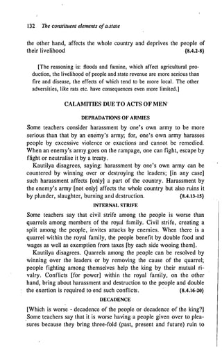 132 The constituent elements o
fa.state
the other hand, affects the whole country and deprives the people of
their livelihood {8.4.2-8}
[The reasoning is: floods and famine, which affect agricultural pro­
duction, the livelihood of people and state revenue are more serious than
fire and disease, the effects of which tend to be more local. The other
adversities, like rats etc. have consequences even more limited.]
CALAMITIES DUE TO ACTS OF MEN·
DEPRADATIONS OF ARMIES
Some teachers consider harassment by one's own army to be more
serious than that by an ene-my's army; for, one's own army harasses
people by excessive violence or exactions and cannot be remedied.
When an enemy's army goes on the rampage, one can fight, escape by
flight or neutralise it by a treaty.
Kautilya disagrees, saying: harassment by one's own army can be
countered by winning over or dest_roying the leaders; [in any case]
such harassment affects [only] a part of the country. Harassment by
the enemy's army [not only] affects the whole country but also ruins it
by plunder, slaughter, burning and destruction. {8.4.13-15}
INTERNAL STRIFE
Some teachers say that civil strife among the people is worse than
quarrels among members of the royal family. Civil strife, creating a
split among the people, invites attacks by enemies. When there is a
quarrel within the royal family, the people benefit by double food and
wages as well as exemption from taxes [by each side wooing.them].
Kautilya disagrees. Quarrels among the people can be resolved by
winning over the leaders or by removing the cause of the quarrel;
people fighting among themselves help the king by their mutu·a1 ri­
valry. Conflicts [for power] within the royal family, on the other
hand, bring about harassment and destruction to the people and double
the exertion is required to end such conflicts. {8.4.16-20}
DECADENCE
[Which is worse - decadence of the people or decadence of the king?]
_Some teachers say that it is worse having a people given over to plea­
sures because they bring three-fold (past, present and future) ruin to
 