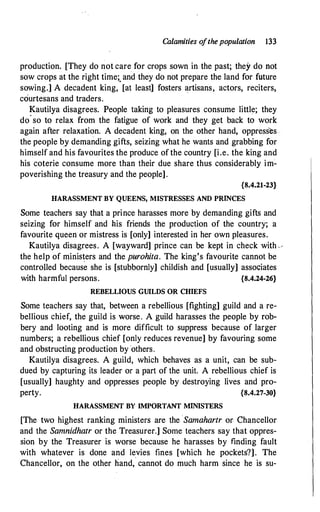Calamities ofthepopulation 133
production. [They do not care for crops sown in the past; they do not
sow crops at the right time;. and they do not prepare the land for future
sowing.] A decadent king, [at least] fosters artisans, actors, reciters,
courtesans and traders.
Kautilya disagrees. People taking to pleasures consume little; they
do
·
so to relax from the fatigue of work and they get back to work
again after relaxation. A decadent king, on the other hand, oppresses
the people by demanding gifts, seizing what he wants and grabbing for
himself and his favourites the produce of the country [i.e. the king and
his coterie consume more than their due share thus considerably im:..
poverishing the treasury and the people].
{8.4.21-23}
HARASSMENT BY QUEENS, MISTRESSES AND PRINCES
Some teachers say that a prince harasses more by demanding gifts and
seizing for himself and his friends the production of the country; a
favourite queen or mistress is [only] interested in her own pleasures.
Kautilya disagrees. A [wayward] prince can be kept in check with,,
the help of ministers and the purohita. The king's favourite cannot be
controlled because she is [stubbornly] childish and [usually] associates
with harmful persons. {8.4.24-26}
REBELLIOUS GUlLDS OR CHIEFS
Some teachers say that, between a rebellious [fighting] guild and a re­
bellious chief, the guild is worse. A guild harasses the people by rob­
bery and looting and is more difficult to suppress because of larger
numbers; a rebellious chief [only reduces revenue] by favouring some
and obstructing production by others.
Kautilya disagrees. A guild, which behaves as a unit, can be sub­
dued by capturing its leader or a part of the unit. A rebellious chief is
[usually] haughty and oppresses people by destroying lives and pro­
perty. {8.4.27-30}
HARASSMENT BY IMPORTANT MINISTERS
[The two highest ranking ministers are the Samahartr or Chancellor
and the Samnidhatr or the Treasurer.] Some teachers say that oppres­
sion by the Treasurer is worse because he harasses by finding fault
with whatever is done and levies fines [which he pockets?]. The
Chancellor, on the other hand, cannot do much harm since he is su-
 