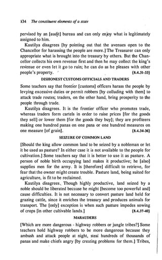 1-34 The constituent elements o
fa state
pervised by an [aud,it] bureau and can only enjoy what is legitimately
assigned·to him.
Kautilya disagrees [by pointing out that the avenues open to the
Chancellor for harassing the people ·are more.] The Treasurer can only
appropriate what is brought into the treasury by others. But the Chan­
cellor collects his own revenue first and then he may collect the king's
revenue or even let it go to ruin; he can do as he pleases with other
people's property. / {8.4.31-33}
DISHONEST CUSTOMS OFFICIALS AND TRADERS
Some teachers say that frontfor [customs] officers harass the people by
levying excessive duties or permit robbers [by colluding with them] to
attack trade routes; traders, on the other hand, bring prosperity to the
people through trade.
Kautilya disagrees. It is the frontier officer who promotes trade,
whereas traders form cartels in order to raise prices [for the goods
they sell]or lower them [for the goods they buy]; they are profiteers
making one hundred panas on one pana or one hundred measures on
one measure [of grain] . {8.4.34-36}
SEIZURE OF COMMON LAND
[Should the king allow common land to be seized by a nobleman or let
it be used as pasture? In either case it is not available to the people for
cultivation.] Some teachers say that it is better to use it as pasture. A
person of noble birth occupying land makes it productive; he [also]
supplies men for the army. It is [therefore] difficult to retrieve, for
fear that the owner might create trouble. Pasture land, being suited for
agriculture, is fit to be reclaimed.
Kautilya disagrees.. Though highly productive, land seized by a
noble should be liberated because he might [become too powerful and]
cause difficulties. It is not necessary to convert pasture land held for
grazing cattle, since it enriches the treasury and produces animals for
transport. The [only] exception is when such pasture impedes sowing
of crops [in other cultivable lands.] {8.4.37-40}
MARAUDERS
[Which are more dangerous - highway robbers or jungle tribes?] Some
teachers hold highway robbers to be more dangerous because they
ambush and attack people at night, steal hundreds of thousands of
panas and make chiefs angry [by creating problems for them.] Tribes,
 