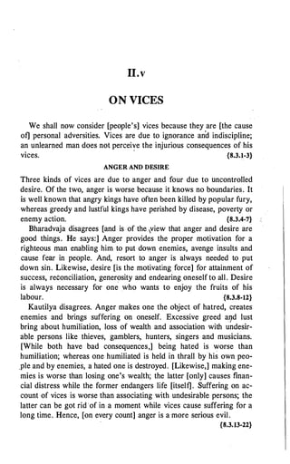 11.v
ON VICES
We shall now consider [people's] vices because they are [the cause
of] personal adversities. Vices are due to ignorance and indiscipline;
an unlearned man does not percei�e the injurious consequences of his
vices. {8.3.1-3}
ANGER AND DESIRE
Three kinds of vices are due to anger and four due to uncontrolled
desire. Of the two, anger is worse because it knows no boundaries. It
is well known that angry kings have often been killed by popular fury,
whereas greedy and lustful kings have perished by disease, poverty or
enemy action. {8.3.4-7}
Bharadvaja disagrees [and is of the ,view that anger and desire are
good things. He says:] Anger provides the proper motivation for a
righteous man enabling him to put down enemies, avenge insults and
cause fear in people. And, resort to anger is always needed to put
down sin. Likewise, desire [is the motivating force] for attairiment of
success, reconciliation, generosity and endearing oneself to all. Desire
is always necessary for one who wants to enjoy the fruits of his
labour. {8.3.8-12}
Kautilya disagrees. Anger makes one the object of hatred, creates
enemies and brings suffering on oneself. Excessive greed a9d lust
bring about humiliation, loss of wealth and association with undesir­
able persons like thieves, gamblers,. hunters, singers and musicians.
[While both have bad consequences,] being hated is worse than
humiliation; whereas one humiliated is held in thrall by his own peo­
_ple and by enemies, a hated one is destroyed. [Likewise,] making ene­
mies is worse than losing one's wealth; the latter [only] causes finan­
cial distress while the former endangers life [itself]. Suffering on ac­
count of vices is worse than associating with undesirable persons; the
latter can be got rid of in a moment while vices cause suffering for a
long time. Hence, [on every count] anger is a·more serious evil.
{8.3.13-22}
 