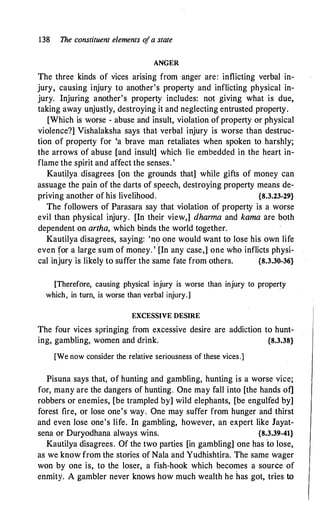 138 The constituent elements o
fa state
ANGER
The three kinds of vices arising from anger are: inflicting verbal in­
jury, causing injury to another's property and inflicting physical in­
jury. Injuring another's property includes: not giving what is due,
taking away unjustly, destroying it and neglecting entrusted property.
[Which is worse - abuse and insult, violation of property or physical
violence?] Vishalaksha says that verbal injury is worse than destruc­
tion of property for 'a brave man retaliates when spoken to harshly;
the arrows of abuse [and insult] which lie embedded in the heart in­
flame the spirit and affect the senses. '
Kautilya disagrees [on the grounds that] while gifts of money can
assuage the pain of the darts of speech, destroying property means de­
priving another of his livelihood. {8.3.23-29}
The followers of Parasara say that violation of property is a worse
evil than physical injury. [In their view,] dharma and kama are both
dependent on artha, which binds the world together.
Kautilya disagrees, saying: 'no one would want to lose his own life
even for a large sum of money. ' [In any case,] one who inflicts physi­
cal injury is likely to suffer the same fate from others. {8.3.30-36}
[Therefore, causing physical injury is worse than injury to property
which, in turn, is worse than verbal injury.]
EXCESSIVE DESIRE
The four vices springing from excessive desire are addiction to hunt­
ing, gambling, women and drink. {8.3.38}
[We now consider the relative seriousness of these vices.]
Pisuna says that, of hunting and gambling, hunting is a worse vice;
for, many are the dangers of hunting. One may fall into [the hands of]
robbers or enemies, [be trampled by] wild elephants, [be engulfed by]
forest fire, or lose one's way. One may suffer from hunger and thirst
and even lose one's life. In gambling, however, an expert like Jayat­
sena or Duryodhana always wins. {8.3.39-41}
Kautilya disagrees. Of the two parties [in gambling] one has to lose,
as we know from the stories of Nala and Yudhishtira. The same wager
won by one is, to the loser, a fish-hook which becomes a source of
enmity. A gambler never knows how much wealth he has got, tries to
 