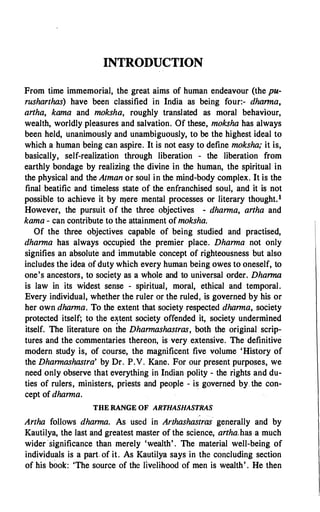 INTRODUCTION
From time immemorial, the great aims of human endeavour (the pu­
rusharthas) have been classified in India as being four:- dharma,
artha, kama and moksha, roughly translated as moral behaviour,
wealth, worldly pleasures and salvation. Of these, moksha has always
been held, unanimously and unambiguously, to be the highest ideal to
which a human being can aspire. It is not easy to define moksha,' it is,
basically, self-realization through liberation - the liberation from
earthly bondage by realizing the divine in the human, the spiritual in
the physical and the Atman or soul in the mind-body complex. It is the
final beatific and timeless state of the enfranchised soul, and it is not
possible to achieve it by mere mental processes or literary thought.1
However, the pursuit of the three objectives - dharma, artha and
kama - can contribute to the attainment of moksha.
Of the three objectives capable of being studied and practised,
dharma has always occupied the premier place. Dharma not only
signifies an absolute and immutable concept of righteousness but also
includes the idea of duty which every human being owes to oneself, to
one's ancestors, to society as a whole and to universal order. Dharma
is law in its widest sense - spiritual, moral, ethical and temporal.
Every individual, whether the ruler or the ruled, is governed by his or
her own dharma. To the extent that society respected dharma, society
protected itself; to the e�tent society offended it, society undermined
itself. The literature on the Dharmashastras, both the original scrip­
tures and the commentaries thereon, is very extensive. The definitive
modern study is, of course, the magnificent five volume 'History of
the Dharmashastra' by Dr. P.V. Kane. For our present purposes, we
need only observe that everything in Indian polity - the rights and du­
ties of rulers, ministers, priests and people - is governed by_ the con­
cept of dharma.
THE RANGE OF ARTHASHASTRAS
Artha follows dharma. As used in Arthashastras generally and by
Kautilya, the last and greatest master of the science, artha;has a much
wider significance than merely 'wealth'. The material well-being of
individuals is a part- of it. As Kautilya says in the concluding section
of his book: 'The source of the livelihood of men is wealth'. He then
 