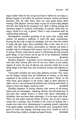 On vices 139
enjoy wealth which he has not got and loses it before he can enjoy it.
Being irregular in his habits, he contracts stomach, urinary and bowel
disorders. [On the other hand, there are some good points about
hunting.] The physical exercise helps to gets rid of [not only] phlegm
and bile, [but also] fat by sweating it out. Skill in hitting moving and
stationary targets is acquired. Knowledge of animals, when they are
angry, afraid or at rest, is gained, There is only occasional need for
walking [long distances] . {8.3.42-46}
Kaunapadanta considers gambling to be worse than lusting after
women. [A gambler's addiction is total.] He plays continuously,
[during the day and] at night by lamplight, and even when his mother
is dying. He gets angry when somebody talks to him when he is in
trouble. [On the other hand,] conversation on dhanna and kama is
possible with one infatuated with women, when he is bathing, dressing
or eating. Women could also be useful in influencing the king towards
good things. A bad woman can be got rid of by clandestine methods
or by accusing her of being diseased . {8.3.47-51}
Kautilya disagrees. A gambler can be reformed but not so a man
who lusts after women; [the evils of lust are:] failure to see reality,
neglect of work, the loss of dharma and material wealth due to not
doing things at the right time, loss of political acumen and addiction to
drink. {8.3.52-54}
Vatavyadhi considers lust worse than addiction to drink. 'For, many
are the dangers arising from the foolishness of women, as has been
explained in the section on the women of the palace.1 Drink, on the
other hand, gives pleasure to the senses, helps to show affection to
others and is a way of honouring followers [by drinking with them]. It
helps to relieve the fatigue caused by work .' {8.3.55-57}
Kautilya disagrees. In having relations with women of the house,
[there are] two advantages - :begetting children and self-protection. If
one lusts after outside women, or those with whom relationship is
forbidden, then one loses these advantages. It is the same with drink.
There are also [other adverse] effects of drink: loss of one's senses,
acting like a madman, loss of health to the extent of looking like a
corpse even when alive, shamelessness in exposing oneself, separation
from good people, association with harmful ones, [excessive] indul­
gence in music and singing, throwing away one's wealth as well as
loss of learning, intellect, strength and good friends. {8.3.58-61}
 