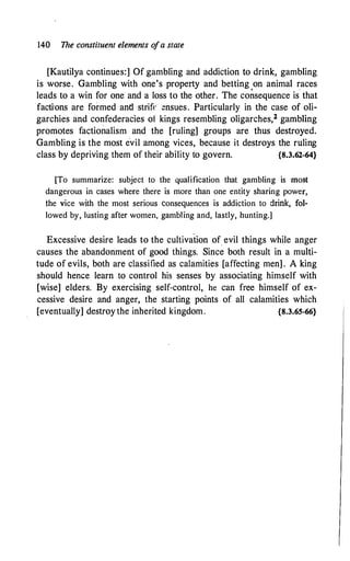 140 The constituent elements o
fa state
[Kautilya continues:] Ofgambling and addiction to drink, gambling
is worse. Gambling with one's property and betting on animal races
leads to a win for one and a loss to the other. The co�sequence is that
facfrons are formed and strife ensues. Particularly in the case of oli­
garchies and confederacies of kings resembling oligarches,2 gambling
promotes factionalism and the [ruling] groups are thus destroyed.
Gambling is the most evil among vices, because it destroys the ruling
class by depriving them of their ability to govern. {8.3.62-64}
[To summarize: subject to the qualification that gambling is most
dangerous in cases where there is more than one entity sharing power,
the vice with the most serious consequences is addiction to drink, fol­
lowed by, lusting after women, gambling and, lastly, hunting.]
Excessive desire leads to the cultivation of_ evil things while anger
causes the abandonment of good things. Since both result in a multi­
tude of evils, both are classified as calamities [affecting men] . A king
should hence learn to control his senses by associating himself with
[wise] elders. By exercising self-control, he can free himself of ex­
cessive desire and anger, the starting points of all calamities which
[eventually] destroy the inherited kingdom. {8.3.65-66}
 