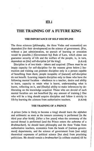 III.i
THE TRAINING OF A FUTURE KING
THE IMPORTANCE OF SELF DISCIPLINE
The three sciences [philosophy, the three Vedas and economics] are
dependent [for their development] on the science of government. [For,
without a just administration, no pursuit of learning or avocation
would be possible.] [Government by] Rule of Law, which a.lone can
guarantee security of life and the welfare of the people, is,· in turn,
dependel}t on [the] self-discipline [of the king] . {1.5.1-2}
piscipline is of two kinds - inborn and acquired. [There must be an
im1:;ite capacity for self-discipline for the reasons given below.] Ins­
tr�ction and training can .promote discipline only in. a person capable
of benefiting from them; people incapabl� of [natural] self-discipline
do not benefit. Learning imparts discipline only to those who have the
following mental faculties - obedience to a teacher, desire and ability
to learn, capacity to retain what is learnt, understanding what is
learnt, reflecting on it, and [finally] ability to make inferences by de­
liberating on the knowledge acquired. Those who are devoid of such
mental faculties are not benefited [by any amount of training.] One
who will be a king should acquire discipline and follow it strictly in
life by learning the sciences from authoritative teachers. {1.5.3-6}
THE TRAINING OF A PRINCE
A prince [who is likely, to become a king] should learn the alphabet
and arithmetic as soon as the tonsure ceremony is performed [in the
third year after birth]. [After a few years] when the ceremony of the
sacred thread is performed [and the Prince enters the ashrama of a
Brahmachari], he should learn philosophy and the three Vedas from
authoritative teachers, economics from the heads of [various govern­
ment] departments, and the science of government from [not only]
theoretical exponents of political science [but also] from practising
· politicians. He should remain a brahmachari [a celibate student] till he
 