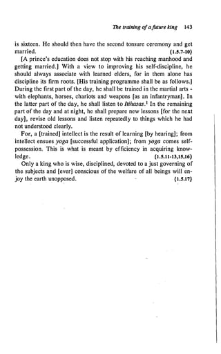 The training o
fa.future king 143
is sixteen. He should then have the second tonsure ceremony and get
married. {1.5.7-10}
[A prince's education does not stop with his reaching manhood and
getting married.] With a view to improving his self-discipline, he
should always associate with learned elders, for in them alone has
discipline its firm roots. [His training programme shall be as follows.]
During the first part of the day, he shall be trained in the martial arts -
with elephants, horses, chariots and weapons [as an infantryman] . In
the latter part of the day, he shall listen to Itihasas.1 In the remaining
part of the day and at night, he shall prepare new lessons [for the next
day], revise old lessons and listen repeatedly to things which he had
not understood clearly.
For, a [trained] intellect is the result of learning [by hearing]; from
intellect ensues yoga [successful application]; from yoga comes self­
possession. This is what is meant by efficiency in acquiring know­
ledge. {1.5.11-13,15,16}
Only a king who is wise, disciplined, devoted to a just governing of
the subjects and [ever] conscious of the welfare of all beings will en­
joy the earth unopposed. {1.5.17}
 