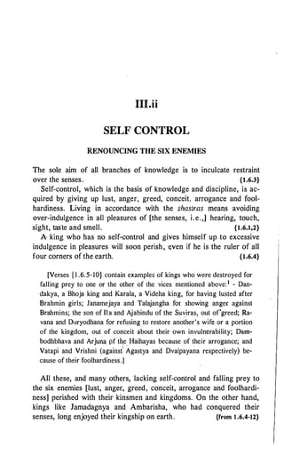 III.ii
SELF CONTROL
RENOUNCING THE SIX ENEMIES
The sole aim of all branches of knowledge is to inculcate restraint
over the senses. {l.6.3}
Self-control, which is the basis of knowledge and discipline, is ac­
quired by giving up lust, anger, greed, conceit, arrogance and fool­
hardiness. Living in accordance with the shastras means avoiding
over-indulgence in all pleasures of [the senses, i.e.,] hearing, touch,
sight, tasle and smell. {1.6.1,2}
A king who has no self-control and gives himself up to excessive
indulgence in pleasures will soon perish, e.ven if he is the ruler of all
four corners of the earth. {1.6.4}
[Verses { 1 .6.5-10} contain examples of kings who were destroyed for
falling prey to one or the other of the vices mentioned above: 1 - Dan­
dakya, a Bhoja king and Karala, a Videha king, for having lusted after
Brahmin girls; Janamejaya and Talajangha fo{ showing anger against
Brahmins; the son of Ila and Ajabindu of the Suviras, out of'greed; Ra­
vana and D1iryodhana for refusing to restore another's wife or a portion
of the kingdom, out of conceit about their own invulnerability; Dam­
bodhbhava and Arjun! pf tl�e ffaihayas because of their arrogance; and
Vatapi and Vrishni (against
'
Agastya and Dvaipayana respectively) be­
cause of their foolhardiness.]
All these, and many others, lacking self-control and falling prey to
the six enemies [lust, anger, greed, conceit, arrogance and foolhardi­
ness] perished with their kinsmen and kingdoms. On the other hand,
kings like Jamadagnya and Ambarisha, who had conquered their
senses, long enjoyed their kingship on earth. {from 1 .6.4-12}
 