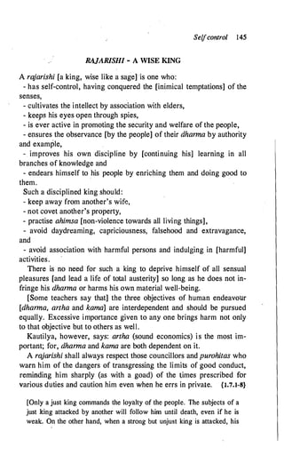 Selfcontrol 145
RAJARISHI - A WISE KING
A ra
jarishi [a king, wise like a sage] 'is one who:
- has self-control, having conquered the [inimical temptations] of the
senses,
- cultivates the intellect by association with elders,
- keeps his eyes open through spies,
- is ever active in promoting the security and welfare of the people,
- ensures the observance [by the people] of their dharma by authority
and example,
- improves his own discipline by [continuing his] learning in all
branches of knowledge and
- endears himself to his people by enriching them and doing good to
them.
Such a disciplined king should:
- keep away from another's wife,
- not covet another's property,
- practise ahimsa [non-violence towards all living things],
- avoid daydreaming, capriciousness, falsehood and extravagance,
and
- avoid association with harmful persons and indulging in [harmful]
activities.
There is no heed for such a king to deprive himself of all sensual
pleasures [and lead a life of total austerity] so long as he does not in­
fringe his dharma or harms his own material well-being.
[Some teachers say that] the three objectives of human endeavour
[dharma, artha and kama] are interdependent and should be pursued
equally. Excessive importance given to any one brings harm not only
to that objective but to others as well.
Kautilya, however, says: artha (sound economics) is the most im­
portant; for, dharma and kama are both dependent on it.
A rajarishi shall always respect those councillors and purohitas who
warn him of the dangers of transgressing the limits of good conduct,
reminding him sharply (as with a goad) of the times prescribed for
various duties and caution him even when he errs in private. {l.7.1-8}
[Only a just king commands the loyalty of the people. lhe subjects of a
just king attacked by another will follow him until death, even if he is
weak. On the other hand, when a strong but unjust king· is attacked, his
 
