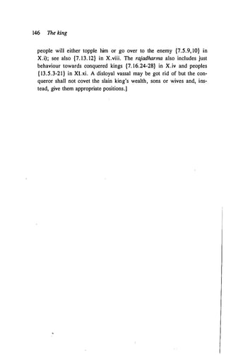 146 The king
people will either topple him or go over to the enemy {7.5.9, 10} in
X.i); see also {7. 13. 12} in X.viii. The rajadharma also includes just
behaviour towards conquered kings {7. 16.24-28} in X.iv and peoples
{ 13.5.3-21} in XI. xi. A disloyal vassal may be got rid of but the con­
queror shall not covet the slain king's wealth, sons or wives and, ins­
tead, give them appropriate positions.]
 