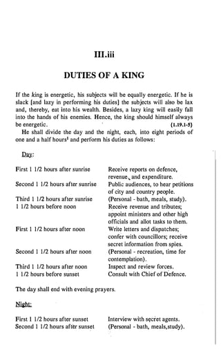 III.iii
DUTIES OF A KING
If the ,Icing is energetic, his subjects will be equally energetic. If he is
slack [and lazy in performing his duties] the subjects will also be lax
and, thereby, eat into his wealth. Besides, a lazy king will easily fall
into the hands of his enemies. Hence, the king should himself always
be energetic. {l.19.1-5}
He shall divide the day and the night, each, into eight periods of
one and a half hours1 and perform his duties as follows:
Day:
First 1 1/2 hours after sunrise
Second 1 1/2 hours after sunrise
Third 1 1/2 hours after sunrise
1 1/2 hours before noon
First 1 1/2 hours after noon
Second 1 1/2 hours after noon
Third 1 112 hours after noon
1 1/2 hours before sunset
Receive reports on defence,
revenue,. and expenditure.
Public audiences, to hear petitions
of city and country people.
(Personal - bath, meals, study).
Receive revenue and tributes;
appoint ministers and other high
officials and allot tasks to them.
Write letters and dispatches;
confer with councillors; receive
secret information from spies.
(Personal - recreation, time for
contemplation).
Inspect and review forc�s.
Consult with Chief of Defence.
The day shall end with evening prayers.
First 1 112 hours after sunset
Second 1 1/2 hours after sunset
Interview with s�cret agents.
(Personal - bath, meals,study).
 