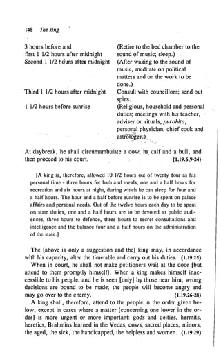 148 The king
3 hours before arid
first 1 1/2 hours after midnight
Second 1 1/2 hdurs after: midnight
Third 1 1/2 hours after midnight
1 1/2 hours before sunrise
(Retire to the bed chamber to the
sound of music; sleep.)
(After waking to the sound of
music, meditate on political
matters and on the work to be
done.)
Consult with councillors; send out
spies.
(Religious, household and personal
duties; meetings with his teacher,
adviser on rituals, purohita,
personal physician, chief cook an�
astrOI�er,)
:
. .
At daybreak, he shall circumambulate a cow,
-
its. calf and a bull, and
then proceed to his court. {1.19.6,9-24}
[A king is, therefore, allowed 10 1/2 hours out of twenty four as his
personal time - three hours for bath and meals, one and a half hours for
recreation and six hours
_
at night, during which he can sleep for four and
a half hours. The hour and a half before sunrise is to be spent on palace
affairs and personal needs. Out of the twelve hours each day to be spent
on state duties, one and a half hours are to be devoted to public audi­
ences, three hours to defence, three hours to secret consultations and
intelligence and the balance four and a half hours on the administration
of the state.]
The [above is only a suggestion and the] king may, in accordance
with his capacity, alter the timetable and carry out his duties. {1.19.25}
When in court, he shall not make petitioners wait at the door [but
attend to them promptly himself] . When a king makes himself inac­
cessible to his people, and he is seen [only] by those near him, wrong
decisions are bound to be made; the people will become angry and
may go over to the enemy. {1.19.26-28}
A king shall, therefore, attend to the people in the order given be­
low, except in cases where � matter [concerning one lower in the or­
der] is more urgent or more important: gods and deities, hermits,
heretics, Brahmins learned in the Vedas, cows, sacred places, minors,
the aged, the sick, the handicapped, the helpless and women. {1.19.29}
 