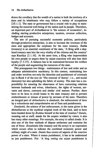 14 .The Arthashastra
draws the corollary that the wealth of a·nation is both the territory of a
state and its inhabitants who may follow a variety of occupations
{15.1. 1}. The state or government has a crucial role to play in main­
taining the material well-being of the nation and its people. Therefore,
ari important part of Arthashastras is 'the science of economics', in­
cluding starting productive enterprises, taxation, revenue collection,
budget and accounts.
The aim of pursuing successful economic policies, particularly
through productive enterprises, is also to increase the revenues of the
state and ·appropriate- the surpluses for the state treasury. Kosha
(treasury) is an essential constituent of the state, 'A King Vith a dep­
leted treasury eats into the very vitality of the citizens and the country' ·
says Kautilya {2. 1 . 16}. At the same time, a King who impoverishes
his .own people or angers them �y unjust exactions will also lose their
loyalty {7.5.27}. A balance has to be maintained between the welfare
of the people and augmenting the resources of the state.
This presupposes two things - maintenance of law and order and an
adequate administrative machinery. In this context, maintaining law
and order involves not only the detection and punishment of criminals
(as in Book 4 of the text on 'The removal of thorns', i.e., anti-social
elements) but also upholding the fabric of society. The state has a res­
ponsibility for ensuring the observance of laws concerning relations
between husbands and wives, inheritance, the rights of women, ser­
vants and slaves, contracts and similar civil matters. Further; there
have to be laws to avoid losses to the state treasury and to prev�nt
embezzlement or misuse of power by servants of the state; Therefore
an integral part of Arthashastra is dandaniti, the enforcement of laws
by a voluminous and comprehensive set of fines and punishments.
Dandaniti, the science of law enforcement, is the name given in the
Mahabharata to the mythical original work of this kind, said to have
been handed down by Brahma himself at the time of creation.2 Danda,
meaning rod or staff, stands for the sceptre wielded by rulers; it also
has many other meanings. For example, the army is called danda. It is
also one of the four methods of dispute settlement and connotes the
use of force. Kosadanda (the treasury and the army) is an expression
which occurs often to indicate the combined economic power and
military might of a state. Danda thus covers all aspects of the coercive
power of a state. Where it means punishment, it has to be understood
as just punishment. For: 'A king meting out unjust punishment is
 