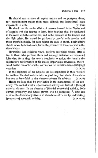 Duties ofa king 149
He should hear at once all urgent matters and not postpone them;
for, postponement makes them more difficul� and [sometimes] even
impossible to settle. {1.19.30}
He should decide on the affairs of persons learned in the Vedas and
of ascetics with due respect to them. Such hearings shall be conducted
in the
·
room with the sacred fire, and in the presence of his teacher and
the high priest. He should be particularly careful with ascetics and
those expert in magic, for such people are easy to anger. Their affairs
should never be heard alone but in the presence of those learned in the
three Vedas. {1.19.31-32}
[Brahmins take religious vows, perform sacrificial rituals, offer a
fee to those who perform them and undergo initiation ceremonies.]
Likewise, for a king, -the vow is readiness to action, the ritual is the
satisfactory performance of his duties, · impartiali,ty towards all thj re­
ward that he can offer and his coronation the initiation into a [lifeiong]
vocation.
·
{d9.33}
In the happiness of his subjects lies his happiness; in their welfare
his welfare. He shall not conside.r as good only that which pleases him
but treat as beneficial to him whatever pleases his subjects. {1.19.34}
Hence the king shall be ever active in the management of the eco­
nomy. The r:oot of wealth is [economic] activity and lack of it [brings]
material distress. In the absence of [fruitful economic] ac.tivity, both ·
current prosperity and future growth will be 1destroyed. A king can
achieve the desired objectives and abundance of riches by undertaking
[productive] economic activity. {1.19.35-36}
 