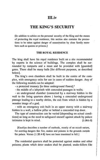 III.iv
THE KING'S SECURITY
[In addition to advice on the personal security of the King and the means
of protecting the royal residence, this section also contains the precau­
tions to be taken against danger of assassination by close family mem-
bers such as queens or princes.]
·
THE ROYAL RESIDENCE
The king shall have his royal residence built on a site recommended ·
by experts in the science of buildings. The complex shall be sur­
rounded by ramparts and a moat and be provided with [guarded]
gates. There shall be many halls [for different purposes, as described
below].
.
The king's own chambers shall be built in the centre of the com­
plex, with emergency exits for use in cases of sudden danger. Any of
the following models can be adopted:
- a protected treasury [in three underground floors];1
- the middle of a labyrinth with concealed passages in walls;
- an underground chamber (connected by a stairway hidden in the
wall to the living quarters above ) having a concealed underground
passage leading to a nearby shrine, the exit from which is hidden by a
wooden image of a god;
- with an emergency exit built in an upper storey with a stairway
hidden in a wall, a hollow pillar or behind a concealed trap door.
The type of construction can be varied [depending on actual condi­
tions] so long as the need to safeguard oneself against .attack by palace
intimates is kept in mind. {l.20.1-3}
[Kautilya describes a number of methods, mostly ofan occult nature,
for averting dangers like fire, snakes and poisons in the grounds outside
the palace. Verses {l.20.4-8} have not been translated in full.]
'
The residential quarters shall be protected against snakes and other
poisons; plants which deter snakes shall be planted; snake-killers like
 