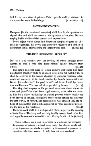 152 The king
hall for the education of princes. Palace guards shall be stationed in
the spaces between the buildings. {1.20.12-13,1.21.3}
MOVEMENT CONTROL
Everyone [in the residential complex] shall live in the quarters as­
signed him and shall not move to the quarters of another. No one
staying inside shall establish contact with any outsider.
Every object which comes into the palace complex or goes out of it
shall be examined, its arrival and departure recorded and sent to its
destination [only] after affixing the [appropriate] seal. {1.20.22-23}
THE KING'S PERSONAL SECURITY
Just as a king watches over the security of others through secret
agents, so shall a wise king guard himself against dangers from
others. {1.21.29}
The king's personal guard of female archers shall guard him from
an adjacent chamber while he is asleep in his own. On waking up, he
shall be received in the second chamber by eunuchs (personal atten­
dants and dressers), in the third chamber by dwarfs, hunchbacks and
kiratas [cave-dwellers?, for good omen?] and in the fourth by minis­
ters and kinsmen. The doors shall be guarded by lancers. {1.21.1}
The king shall employ as his personal attendants those whose fa­
thers and grandfathers had been royal servants, those who are bound
to him by a close relationship or trained persons whose loyalty has
been proved in service. Foreigners, those whose service has not been
thought worthy of reward, and persons of ill will (even if they are na­
tives of the country) shall not be employed as royal guards for protect­
ing the king or his residence. {1.21.2}
The head-cook shall, in a well-guarded place, supervise the cooking
of tasty dishes. The king shall eat only freshly cooked food, after first
making oblations to the sacred fire and offering food to birds. {t'.21.4,5}
[Kautilya then gives a long list of signs by which one can recognize
the presence of poisons c in food, wine, water, bed sheets, metals an
_
d
gems. A poisoner can also be recognized by his unnatural appearance or
suspicious behaviour. Verses { l .21 .6-8} have not been translated.]
 