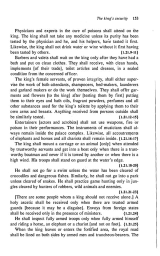 The king's security 153
Physicians and experts in the cure of poisons shall attend on the
king. The king shall not take any medicine unless its purity has been
tested by the physician and he, and h!s helpers, have tasted it first.
Likewise, the king shall not drink water or wine without it first having
been tasted by others. {I.21.9-11}
Barbers and valets shall wait on the king only after they have had a
bath and put on clean clothes. They shall receive, with clean hands,
implements [of their trade], toilet articles and dresses, in a sealed
condition from the concerned officer.
The king's female servants, of proven integrity, shall either super­
vise the work of bath-attendants, shampooers, bed-makers, launderers
and garland makers or do the work themselves. They shall offer gar­
ments and flowers [to the king] after [testing them by first] putting
them to their eyes and bath oils, fragrant powders, perfumes and all
other substances used for the king's toilette by applying them to their
own arms and breasts. Anything received from persons outside shall
be similarly tested. {I.21 .12-15}
Entertainers [actors and acrobats] shall not use weapons, fire or
poison in their performances. The instruments of musicians shall al­
ways remain inside the palace complex. Likewise, all accoutrelllents
of elephants and horses and all chariots shall remain inside. {I.21.16-17}
The king shall mount a carriage or an animal [only] when attended
by trustworthy servants and get into a boat only when there is a trust­
worthy boatman and never if it is towed by another or when there is a
high wind. His troops shall stand on guard at the water's edge.
{I.21.18-20}
He shall not go for a swim unless the water has been cleared of
crocodiles and dangerous fishes. Similarly, he shall not go into a park
unless cleared ·of snakes. He shall practice game hunting only in jun­
gles cleared by hunters of robbers, wild animals and enemies.
{1.21.21-23}
[There are some people whom a king should not receive alone.] A
holy ascetic shall be received only when there are trusted armed
guards [because it may be a disguise] . Envoys from foreign states
shall be received only in the presence of ministers. {1.21.24}
He shall inspect fully armed troops only when fully armed himself
and riding a horse, an elephant or a chariot [and not on foot] . {1.21.25}
When the king leaves or enters the fortified area, the royal road
shall be lined on both s.ides by armed men and truncheon-bearers. The
 