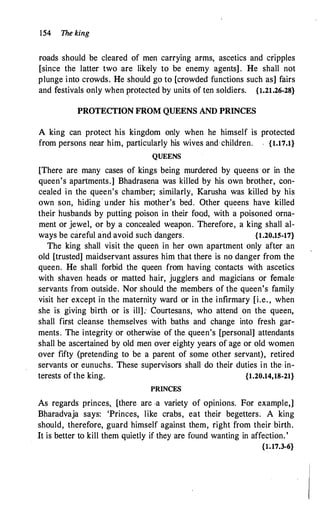 154 The king
roads should be cleared of men carrying arms, ascetics and cripples
[since the latter two are likely to be enemy agents] . He shall not
plunge into crowds. He should go to [crowded functions such as] fairs
and festivals only when protected by units of ten soldiers. {1.21.26-28}
PROTECTION FROM QUEENS AND PRINCES
A king can protect his kingdom only when he himself is protected
from persons near him, particularly his wives and children. {1.17.1}
QUEENS
[There are many cases of kings being murdered by queens or in the
queen's apartments.] Bhadtasena was killed by his own brother, con­
cealed in the queen's chamber; similarly, Karusha was killed by his
own son, hiding · under his mother's bed. Other queens have killed
their husbands by putting poison in their food, with a poisoned orna­
ment or jewel, or by a concealed weapon. Therefore, a king shall al­
ways be careful and avoid such "dangers. {1.20.15-17}
The king shall visit the queen in her own apartment only after an
old [trusted] maidservant assures him that there is no danger from the
queen. He shall forbid the queen from having contacts with ascetics
with shaven heads or matted hair, jugglers and magicians or female
servants from outside. Nor should the members of the queen's family
visit her except in the maternity ward or in the infirmary [i.e. , when
she is giving birth or is ill]: Courtesans, who attend on the queen,
. .
shall first cleanse themselves with baths and change into fresh gar-
ments. The integrity or otherwise of the queen's [personal] attendants
shall be ascertained by old men over eighty years of age or old women
over fifty (pretending to be a parent of some other servant), retired
servants or eunuchs. These supervisors shall do their duties in the· in­
terests of the king. {1.20.14,18-21}
PRINCES
As regards princes,_ [there are -a variety of opinions. For example,]
Bharadvaja says: 'Princes, like crabs, eat their begetters. A king
should, therefore, guard himself against them, right from their birth.
It is better to kill them quietly if they are found wanting in affection.'
{l.17.3-6}
 