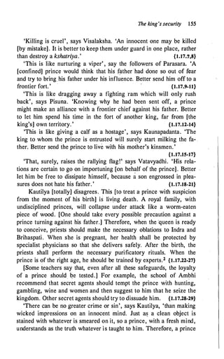 The king's security 155
'Killing is cruel', says Visalaksha. 'An innocent one may be killed
[by mistake] . It is better to keep them under guard in one place, rather
than destroy a kshatriya.' {1.17.7;8}
'This is like nurturing a viper' , say the followers of Parasara. 'A
[confined] prince would think that his f?ther had done so out of fear
and try to bring his father under his influence. Better send him off to a
frontier fort. ' {1.17.9-11}
'This is like dragging away a fighting :ram which will only rush
back', says Pisuna. 'Knowing why he had been sent off, a prince
might make an alliance with a frontier chief against his father. Better
to let him spend his time in the fort of another king, far from [the
king's] own territory. ' {1.17.12·14}
'This is like giving a calf as a hostage', says Kaunapadanta. 'The
king to whom the prince is entrusted will surely start milking the fa- .
ther. Better send the prince to live with his mother's kinsmen. '
{1.17.15-17}
'That, surely, raises the rallying flag!' says Vatavyadhi. 'His rela­
tions are certain to go on importuning [on behalf of the prince] . Better
let him be free to dissipate himself, because a son engrossed in plea­
sures does not hate his father. ' {1.17.18-21}
Kautilya [totally] disagrees. This [to treat a prince with suspicion
from the moment of his birth] is living death. A royal family, with
undisciplined princes, will collapse under attack like a worm-eaten
piece of wood. [One should take every possible precaution against a
prince turning against his father.] Therefore, when the queen is ready
to conceive, priests should make the necessary oblations to Indra and
Brihaspati. When she is pregnant, her health shall be protected by
specialist physicians so that she delivers safely. After the birth, the
priests shall perform the necessary purificatory rituals. When the
prince is of the right age, he should be trained by experts.2 {1.17.22-27}
[Some teachers say that, even after all these safeguards, the loyalty
of a prince should �e tested.] For example, the school of Ambhi
recommend that secret agents should tempt the prince with hunting,
gambling, wine and women and then suggest to him that he seize the
kingdom. Other secret agents should try to dissuade him. {1.17.28-29}
'There can be no greater crime or sin', says Kautilya, 'than making
wicked impressions on an innocent mind. Just a� a clean object is
stained with whatever is smeared on it, so a prince, with a fresh mind,
understands as the truth whatever is taught to him. Therefore, a prince
 