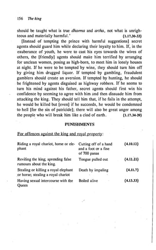156 The king
should be taught what is true dharma and artha, not what is unrigh­
teous and materially harmful. ' {1.17.30-33}
[Instead of tempting the prince with harmful suggestions] secret
agents should guard him while declaring their loyalty to him. If, in the
exuberance of youth, he were to cast his eyes towards the wives of
others, the [friendly] agents should make him terrified by arranging
for unclean women, posing as high-born, to meet him in lonely houses
at night. If he were to be tempted 'by wine," they should turn him off
by giving him drugged liquor. If tempted · by gambling, fraudulent
gamblers should create an aversion. If tempted by hunting, he should
. be frightened by agents disguised as highway robbers. If he seems to
turn his mind against his father, secret agents should first win his
confidence by seeming to agree with him and then dissuade him from
attacking the king. They should tell him that, if he fails in the attempt,
he would be killed but [even] if he succeeds, he would be condemned
to hell [for the sin of patricide]; there will also be great anger am9ng
the people who will break him like a clod of earth. {1.17.34-39}
PUNISHMENTS
For offences against the king and royal property:
Riding a royal chariot, horse or ele- Cutting off of a hand
phant and a foot or a fine
of 700 panas
Reviling the king; spreading false Tongue pulled out
rumours about the king.
Stealing or killing a royal elephant Death by impaling
.or horse; stealing a royal chariot
Having sexual intercourse with �e Boiled alive
Queen
{4.10.12}
{4.11.21}
{4.11.7}
{4.13.33}
 