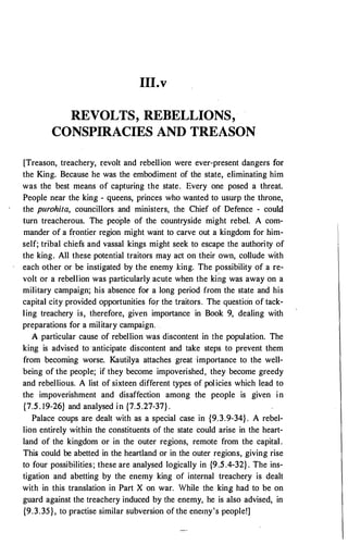 111.v
REVOLTS, REBELLIONS,
CONSPIRACIES AND TREASON
[Treason, treachery, i:evolt and rebellion were ever-present dangers for
the King. Because he was the embodiment of the state, eliminating him
was the best means of capturing the state. Every one posed a threat.
People near the king - queens, princes who wanted to usurp the throne,
the purohita, councillors and ministers, the Chief of Defence - could
turn treacherous. The people of the countryside might rebel. A com­
mander of a frontier region might want to carve out a kingdom for him­
self; tribal chiefs and vassal kings might seek to escape the authority of
the king. All these potential traitors may act on their own, collude with
each other or be instigated by the enemy king. The possibility of a re­
volt or a rebellion was particularly acute when the ki�g was away on a
military campaign; his absence for a long period from the state and his
capital city provided opportunities for the traitors. The questio"n of tack­
ling treachery is, therefore, given importance in Book 9, dealing with
preparations for a military campaign.
A particular cause of rebellion was discontent in the population. The
king is advised to ·anticipate discontent and take steps to prevent them
from becoming worse. Kautilya attaches great ·importance to the well­
being of the people; if they become impoverished, they become greedy
and rebellious. A list of sixteen different types of policies which lead to
the impoverishment and disaffection among the people is given in
{7.5. 19-26} and analysed in {7.5.27-37} .
Palace coups are dealt with as a special case in {9.3.9-34}. A rebel­
lion entirely within the constituents of the state could arise in the heart­
land of the kingdom or in the outer regions, remote from the capital.
This could be abetted in the heartland or in the outer regions, giving rise
to four possibilities; these are analysed logically in {9.5.4-32}. The ins­
tigation and abetting by the enemy king of internal treachery is dealt
with in this translation in Part X on war. While the king had to be on
guard against the treachery induced by the enemy, he is also advised, in
{9.3.35}, to practise similar subversion of the enemy's people!]
 