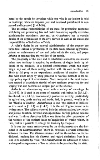 introduction 15
hated by tlie people he terrorises while one who is too lenient is held
in contempt; whoever imposes just and deserved punishment is res­
pected and honoured { 1 .4.7-10}.
The extensive responsibilities of the state for promoting economic
well�being and preserving law and order demand al) equally extensive
administrative machinery. Any text on Arthashastra has to contain
details of the organization of the civil service as well as the duties and
responsibilities of individual officials.
A ruler's duties in the internal administration of the country are
three-fold: raksha or protection of the state from external aggression,
palana or maintenance of law and order within the state, and yoga­
kshema or safeguarding the welfare of the people.
The prosperity o(the state and its inhabitants cannot be maintained
unless new territory is acquired by settlement of virgin lands, by al­
liance or by conquest. In a political environment which had many
kings, any one of them resting content with his own territory was
likely to fall prey to the expansionist ambitions of another. How to
deal with other kings by using peaceful or warlike methods is the fo­
reign policy aspect of Arthashastra. Since conquest is the most impor­
tant method of acquisition (labha) of new territory, preparing for and
waging war also becomes an integral part of the science.
Artha is an all-embracing word with a variety of meanings. In
{ 1.7.6-7}, it is used in the sense of material well-being; in { 15. 1 .1},
livelihood; in {1.4.3}, economically productive activity, particularly
in agriculture, cattle rearing and trade; and, in general, wealth as in
the 'Wealth ofNations'. Arthashastra is thus 'the science of politics' ·
as it is used in { 1 . 1 . 1} or { 1.4.3}. It is the art of government in its
widest sense. The subjects covered include: administration; law� order
and justice; taxation, revenue and expenditure; foreign policy; defence
and war. Its three objectives follow one from the other: promotion of
the welfare of the subjects leads to 'acquisition of wealth which, in
turn, makes it possible to enlarge the territory by conquest.
It is true that many areas covered by the Arthashastras are also inc­
luded in the Dhannashastras. There is, however, a crucial difference
between the two. The Dhannashastras address themselves to the in­
dividual, teaching him his dhanna, and regard deviations from it as
sins to be expiated by ritual. The Arthashastras are addressed to rulers ·
and regard transgressions of law as crimes .to be punished by the state.
 