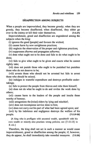 Revolts and rebellions 159
DiSAFFECTION AMONG SUBJECTS
When a people are impoverished, they become greedy; when they are
greedy, they become disaffected; when disaffected, they either go
over to the enemy or kill their ruler themselves. {7.5.27}
Impoverishment, greed and disaffection are engendered among the .
subjects when the king:
(i) ignores the good [people] and favours the wicked;
(ii) causes harm by new unrighteous practices;
(iii) neglects the observation of the proper and righteous practices;
(iv) suppresses dharma and propagates adharma;
(v) does what ought not to be done and fails to do what ought to be
done;
(vi) fails to give what ought to be given and exacts what he cannot
rightly take;
(vii) does not punish those who ought to be punished but punishes
those who do not deserve to be;
(viii) arrests those who should not be arrested but fails to arrest
those who should be seized;·
(ix) indulges in wasteful expenditure and destroys profitable under­
takings;
(x) fails to protect the people from thieves and robs them himself;
(xi) does not do what he ought to do and reviles the work done by
others;
(xii) causes harm to the leaders of the people and insults those
worthy of honour;
(xiii) antagonizes the [wise] elders by lying and mischief;
(xiv) does not recompense service done to him;
(xv) does not carry out his part of what had been agreed upon; and
(xvi) by his indolence and negligence destroys the welfare of his
people. {7.5.19-26}
[A king who is profligate with ancestral wealth, spendthrift with his
own wealth or miserly also practises wrong policies; see {7. 13. 13} in
X.viii.]
Therefore, the king shall not act in such a manner as would cause
impoverishment, greed or disaffection among the people; if, however,
they do appear, he shall immediately take remedial measpres. {7.5.28}
 