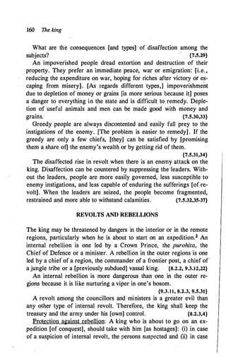 160 The king
What are the consequences [and types] of disaffection among the
subjects? {7.5.29}
An impoverished ·people dread extortion and destruction of their
property. They prefer an immediate peace, war or emigration: [i.e.,
reducing the expenditure on war, hoping for riches after victory or es­
caping from misery]. [As regards different types,] impoverishment
due to depletion of money or grains [is more· serious because it] poses
a danger to everything in the state and is difficult to remedy. Deple­
tion of useful animals and men can be made good with money and
grains. {7.5.30,33}
Greedy people are always discontented and easily fall prey to the
instigations of the enemy. [The problem is easier to remedy] . If the
greedy are only a few chiefs, [they] can be satisfied by [promising
them a share of] the enemy's wealth or by getting rid of them.
{7.5.31,34}
The disaffected rise in
.
revolt when there is an enemy attack on the
king. Disaffection can be countered by suppressing the leaders. With­
out the leaders, people are more easily governed, less susceptible to
enemy instigations, and less capable of enduring the sufferings [of re­
volt]. When the leaders are seized, the people become fragmented,
restrained and more able to withstand calamities. {7.5.32,35-37}
REVOLTS AND REBELLIONS
The king may be threatened by dangers in the interior or in the remote
regions, particularly when he is about to start on an expedition.2 An
internal rebellion is one led by a Crown Prince, the purohita, the
Chief of Defence or a minister. A rebellion in the outer regions is one
led by a chief of a region, the commander of a frontier post, a chief of ·
a jungle tribe or a [previously subdued] vassal king. {8.2.2, 9.3.12,22}
An internal rebellion is more dangerous than one in the outer re­
gions because it is like nurturing a viper in one's bosom.
{9.3.11, 8.2.3, 9.5.31}
A revolt among the councillors and ministers is a greater evil than
any other type of internal revolt. Therefore, the king shall keep the
treasury and the army under his [own] control. {8.2.3,4}
Protection against rebellion: A king who is about to go on an ex­
pedition [of conquest], should take with him [as hostages]: (i) in case
of a suspicion of internal revolt, the persons suspected and (ii) in case
 