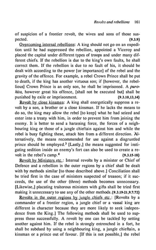 Revolts and rebellions 161
of suspicion of a frontier revolt, the wives and sons of those sus­
pected. {9.3.9}
Ov�rcoming internal rebellions: A king should not go on an expedi­
tion until he had suppressed the rebellion, appointed a Viceroy and
placed the capital under different types of troops and under many dif­
ferent chiefs. If the rebellion is due to the ·king's own faults, he shall
correct them. If the rebellion is due to no fault of his, it should be
dealt with according to the power [or importance] of the rebel and the
gravity of the offence. For example, a rebel Crown Prince shall be put
to death, if the king has another virtuous son; if [however, the rebel­
lious] Crown Prince is an only son, he �hall be· imprisoned. A puro­
hita, however great his offence, [shall not be executed but] shall be
punished by exile or imprisonment. {9.3.10,13,14}
Revolt by close kinsmen: A king shall energetically suppress a re­
volt by a son, a brother or a close kinsman. If he lacks the means to
do so, the king may allow the rebel [to keep] what he had seized and
enter into a treaty with him; in order to prevent him from joining the
enemy. It is better to send a hara�sing force, the forces of a neigh­
bouring king or those of a ju'ngle chieftain against him and while the
rebel is busy fighting these, attack him from a different direction. Al­
ternatively, the means recommended for use against a disgruntled
prince should be employed.3 [Lastly,] the means suggested for insti­
gating sedition inside an enemy's fort can also be used to create a re­
volt in the rebel's camp.4 {9.3.15-18}
Revolt by Ministers etc. : Internal revolts by a minister or Chief of
Defence and a rebellion in the outer regions by a chief shall be dealt
with by methods similar [to those described above.] Conciliation shall
be tried first in the case of ministers suspected of treason; if it suc­
ceeds, the use of the other (three) methods becomes unnecessary.
[Likewise,] placating traitorous ministers with gifts shall be tried first
making it unnecessary to use any of the other methods.{9.3.19-21,9.7.72}
Revolts in the outer regions by jungle chiefs etc. : [Revolts by a
commander of a frontier region, a jungle chief or a vassal king are
different in character because they are more likely to seek indepen­
dence from the King.] The following methods shall be used to sup­
press these successfully. A revolt by one can be tackleµ by setting
another against him. If the rebel is strongly entrenched in a fort, he
shall be subdued by using a neighbouring king, a jungle chieftain, a
kinsman or a prince out of favour. [If this is not possible,] the rebel
 