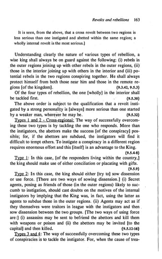 Revolts and rebellions 163
It is seen, from the above, that a cross revolt between two regions is
less serious than one instigated and abetted within the same region; a
wholly internal revolt is the most serious.]
Understanding clearly the nature of various types of rebellion, a
wise king shall always be on guard against the following: (i) I'ebels in
the outer regions joining up with other rebels in the outer regions, (ii)
those in the interior joining up with others in the interior and (iii) po­
tential rebels in the two regions conspiring together. He shall always
protect himself from both those near him and those in the remote re­
gions [of the kingdom] . {9.3.42, 9.5.3}
Of the four types of rebellion, the one [wholly] in the interior shall
be tackled first. {9.5.30}
The above order is subject to the qualification that a revolt insti­
gated by a strong person�Uty is [always] more serious than one started
by a weaker man, wher�yer he may be. {9.5.32}
Types l and 2 - Cross-regional: The way of successfully overcom­
ing these two types is by tackling the one who responds. More than
the instigators, the abettors make the success [of the conspiracy] pos­
sible; for, if the abettors are subdued, the instigators will find it
difficult to tempt others. To instigate a conspiracy in a different region
requires e11ormous effort and this [itself] is an advantage to the King.
{9.5.4-8}
Type 1 : In this case, [of the responders living within the country,]
the king should make use of either conciliation or placating with gifts.
{9.5.9}
Type 2: In this case, the king should either [try to] sow dissension
or use force. [There are two ways of sowing dissension.] (i) Secret
agents, posing as friends of those (inthe outer regions) likely to suc­
cumb to instigation, should cast doubts on the motives of the internal
instigators by implying that the King was, in fact, using the latter as
agents to subdue those in the outer regions. (ii) Agents may act as if
they themselves · were traitors in league with the instigators and then .
sow dissension between the two groups. [The two ways of using force
are:] (i) assassins may be sent tb befriena the abettors and kill them
with weapons or poison and (ii) the abettors may be invited [to the
capital] and then killed. {9.5.12-16}
Types 3 and 4: The way of successfully overcoming these two types
of conspiracies is to tackle the instigator. For, when the cause of trea-
 