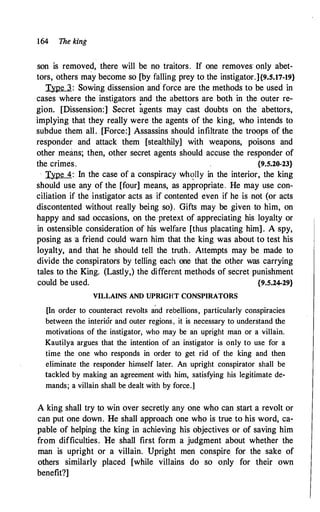 164 The king
son is removed, there will be no traitors. If one removes· only abet­
tors, others may become so [by falling prey to the instig,ator.]{9.S.17-19}
Type 3 : Sowing dissension and force are the methods to be used in
cases where the instigators and the abettors are both in the outer re­
gion. [Dissension:] Secret agents may cast doubts on the . abettors,
implying that they really were the agents of the king, who intends to
subdue them all. [Force:] Assassins should infiltrate the troops of L
'1e
responder and attack them [stealthily] with weapons; poisons and
other means; then, other secret agents should accuse the responder of
the crimes. {9.5.20-23}
· Type 4: In the case of a conspiracy wh<?lly in the interior, the king
should use any of the [four] means, as appropriate. He may use con­
ciliation if the instigator acts as if contented even if he is not (or acts
discontented without really being so). Gifts may be given to him, on
happy and sad occasions, on the pretext of appreciating his loyalty or
in ostensible consideration of his welfare [thus placating him] . A spy,
posing as a friend could warn him that the king was about to test his
loyalty, and that he should tell the truth. Attempts may be made to
divide the conspirators by telling each one that the other was carrying
tales to the King. (Lastly,) the different methods of secret punishment
could be used. {9.5.24-29}
VILLAINS AND UPRIGHT CONSPIRATORS
[In order to counteract revolts and rebellions, particularly conspiracies
between the interior and outer regions, it is necessary to understand the
motivations of the instigator, who may be an upright man or a villain.
Kautilya argues that the intention of an instigator is only to use for a
time the one who responds in order to get rid of the king and then
eliminate the responder himself later. An upright conspirator shall be
tackled by making an agreement with him, satisfying his legitimate de­
mands; a villain shall be dealt with by force.]
A king shall try to win over secretly any one who can start a revolt or
can put one down. He shall approach one who is true to his word, ca­
pable of helping the king in achieving his objectives or of saving him
from difficulties. He shall first form a judgment about whether the
man is upright or a villain. Upright men conspire for the sake of
others similarly placed [while villains do so only for their own
benefit?]
 
