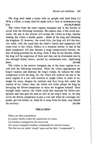 Revolts and rebellions 165
The king shall make a treaty with an upright man [and keep it.]
With a villain, a treaty shall be made with a view to outmanoeuvring
him. {9,3.36,37,40,41}
The villain from the outer regions instigates one in the interior to
revolt with the following intentions. He expects that, if the revolt suc­
ceeds, the one in the interior will accept the villain as king, thereby
making the villain a double gainer - death of the king and obtaining
.the kingdom. If, however, the revolt fails, the king will kill the inte­
rior rebel, with the result that the rebel's family and supporters will
come over to the villain. Others in a situation similar to that of the
dead conspirator will also become a large conspiratorial faction, for
fear of being punished by the king. Even if they do not become rebels,
the king will be suspicious of them and they can be eliminated one by
one through [false] letters, carried by condemned men, implicating
them. {9.3.38}
The villain in the interior instigates one in the outer regions to re­
volt with the following intentions. While the villain appropriates the
king's treasury and destroys the king's troops, he induces the other
conspirator to kill the king. Or, the villain will embroil the one in the
outer regions in a war with enemies or jungle tribes, in order to en­
tangle his army, deepen his enmities and thus bring him under the
control of the villain; then, �he villain will either please the king by
betraying the fellow-conspirator or seize the kingdom himself. Once
brought under control, the villain could also imprison his fellow-con­
spirator and thus gain his land as well as the king's land; or, he may
invite the fellow-conspirator to pay a visit and when he trustingly res­
ponds, get him killed; or, when he is away from his base, may absorb
his territory. {9.3.39}
TREACHERY
[There are three possibilities:
(i) treason wholly within the constituents of a state;
(ii) treachery instigated by the enemy and
(iii) enemy instigated treachery compounded by internal treason.
The first two are called 'simple' types and the third, 'compounded' l
 