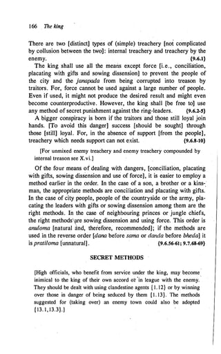 166 . The king
There are two [distinct] types of (simple) treachery [not complicated
by .collusion between the two] : internal treachery and treachery by the
enemy. {9.6.1}
The king shall use all the means except force [i.e., conciliation,
placatin� with gifts and sowing dissension] to prevent the people of
the city and the janapada from being · corrupted into treason by
traitors. For, force cannot be used against a large number of people.
Even if used, it might not produce the desired result and might even
become counterproductive. However, the king shall [be free to] use
any method of secret punishment against the ring-leaders. {9.6.2-S}
A bigger conspiracy is born if the traitors and those still loyal join
hands. [To avoid this danger] success [should be sought] through
those [still] loyal. For, in the absence of support [from the people],
treachery which needs support can not exist. {9.6.8-10}
[For unmixed enemy treachery and enemy treachery compounded by
internal treason see X.vi.]
Of the four means of dealing with dangers, [conciliation, placating
with gifts, sowing dissension and use of force], it is easier to employ a
method earlier in the order. In the case of a son, a brother or a kins-.·
man, the appropriate methods are conciliation and placating with gifts.
In the case of city people, people of the countryside or the army, pla­
cating the leaders with gifts or sowing dissension among them are the
right methods. In the case of neighbouring princes or jungle chiefs,
the right methods�re sowing dissension and using force. This order is
anuloma [natural �nd, therefore, recommended]; if the methods are
used in the reverse order [dana before sama or danda before bheda] it
is pratiloma [unnatural] . {9.6.56-61; 9.7.68-69}
SECRET METHODS
[High officials, who benefit from service under the king, may become
inimical to the king of their own accord or
'
in league with the enemy.
They should be dealt with using clandestine agents { 1 . 12} or by winning
over those in danger of being seduced by them { I . 13}. The methods
suggested for (taking over) an enemy town could also be adopted
{ 13. 1 , 13.3}.]
 