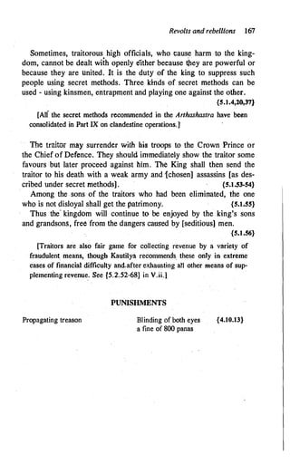 Revolts and rebellions 167
Sometimes, traitorous high officials, who cause harm to the king­
dom, cannot be dealt with openly either because t�ey are powerful or
because they are United. It is the duty of the king to suppress such
peopie using secret methods. Three kinds of secret methods can be
used - using kinsmen, entrapment and playing one against the other.
{5.1.4,20,37}
[Ali the secret methods recommended in the Arthashastra have been
consolidated in Part IX on clandestine operations.}
The traitor may surrender with his troops to the Crown Prince or
the Chief of Defence. They should immediately show the traitor some
favours but later proceed against him. The King shall then send the
traitor to his death with a weak army and 1chosen] assassins [as des­
cribed under secret methods] . {5.1.53-54}
Among the sons of the traitors who had been eliminated, the one
who is not disloyal shall get the patrimony. {5.1.55}
Thus the- kingdom will continue to be enjoyed by the king's sons
and grandsons, free from the dangers caused by [seditious) meh.
{5.1.56}
[Traitors are also fair game for collecting revenue by a variety of
fraudulent. means, though Kautilya recommends, these only in extreme
cases of financial difficulty and,after exhausting an other means of sup­
plementing revenue. See {5.2.52-68} in V.ii.}
Propagating treason
PUNISHMENTS
Blinding Of both eyes
a fine of 800 panas
{4.10.13}
 