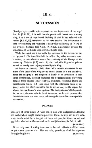 III.vi
SUCCESSION
[Kautilya lays considerable emphasis on the importance of the royal
line. In {7. 1 1.28}, it is said that the people will desert even a strong
king, if he is not of royal blood. Nobility of birth is also referred to in
verses {8.2.20,23} translated in the next section. The importance of
sons for continuing the royai line is dealt with extensively in {7. 17} on
the giving of hostages (see X.iii). {7. 17.20}, in particular, stresses the
importance of legitimate sons over illegitimate ones.
While the eldest son is normally the successor to the throne, he can
be by-passed if he is unfit to hold the office. Any other successor must,
however, be one who can assure the continuity of the lineage of the
monarchy. Chapters {1 .7} and {1 .8} also deal .with disgruntled princes
as well as worthy ones unjustly treated by the King.
An important chapter, {5.6}, deals- with orderly succession in the
event of the death of the King due to natural causes or in the battlefield.
Since the integrity of the kingdom is likely to be threatened in such
times of transition, the chief councillor has the responsibility of averting
dangers from princes, other relatives, ministers, rebellious chiefs and
neighbouring kings. {5.6} also deals with the interesting topic of re­
gency, when the chief councillor has to act not on!y as the regent but
also as the guardian of a young prince. The designation of chief council­
lor, as such, does not exist in the Arthashastra; we have to presume that
the seniormost or the most respected among the councillors managed the
succession.]
PRINCES
Sons are of three kinds. A wise son is one wllo understands dhanna
and artha when taught and also practises these. A lazy son is one who
understands what he is taught but does not practise them. A wicked
son ·is he who hates dharma and artha and [therefore] is full of evil.
{1.17.44-47}
If the only son of a -king turns out to be evil , efforts shall be made
to get a son born to him . Alternatively, grandsons shall be begotten
through daughters. {1 .17.48-49}
 