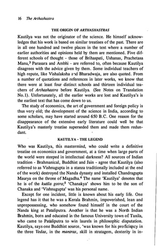16 The Arthashastra
THE ORIGIN OF ARTHASHASTRAS
Kautilya was not the originator of the science. He himself acknow­
ledges that his work is based on similar treatises of the past. There are
in all one hundred and twelve places in the text where a number of
earlier authorities and opinions held by them are mentioned. Five dif­
ferent schools of thought - those of Brihaspati, Ushanas, Prachetasa
Manu,3 Parasara and Ambhi - are referred to, often because Kautilya
disagrees with the advice given by them. Some individual teachers of
high repute, like Vishalaksha aid Bharadwaja, are also quoted. From
a number of quotations and references in later works, we know that
there were at least four distinct schools and thirteen individual tea­
chers of Arthashastra before Kautilya. (See Notes on Translation
No.l). Unfortunately, all the earlier works are lost and Kautilya's is
the earliest text that has come down to us.
The study of economics, the art of government and foreign policy is
thus very old; the development of the science in India, according to
some scholars, may have started around 650 B.C. One reason for the
disappearance of the extensive early literature could well be that
Kautilya's masterly treatise superseded them and made them redun­
dant.
KAUTILYA-THE LEGEND
Who was Kautilya, this mastermind, who could write a definitive
treatise on economics and government, at a time when large parts of
the world were steeped in intellectual darkness? All sources of Indian
tradition - Brahmanical, Buddhist and Jain - agree that Kautilya (also
referred to as Vishnugupta in a stanza traditionally included at the end
of the work) destroyed the Nanda dynasty and installed Chandragupta
Maurya on the throne of Magadha.4 The name 'Kautilya' denotes that
he is of the kutila gotra;5 'Chanakya' shows him to be the son of
Chanaka and 'Vishnugupta' was his personal name.
Except for one incident, little is known about his early life. One
legend has it that he was a Kerala Brahmin, impoverished, lean and
unprepossessing, who somehow found himself in the court of the
Nanda king at Pataliputra. AnQther is that he was a North Indian
Brahmin, born and educated in the famous University town of Taxila,
who came to Pataliputra to win laurels in philosophic disputation.
J{autilya, says one Buddhist source, 'was known for his profici(ncy in
the three Vedas, in the mantras, skill in stratagem, dexterity in in-
 